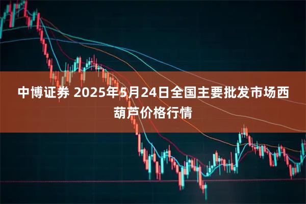 中博证券 2025年5月24日全国主要批发市场西葫芦价格行情