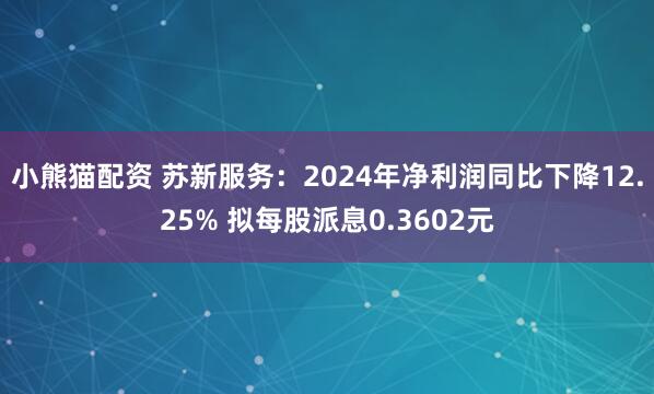 小熊猫配资 苏新服务：2024年净利润同比下降12.25% 拟每股派息0.3602元