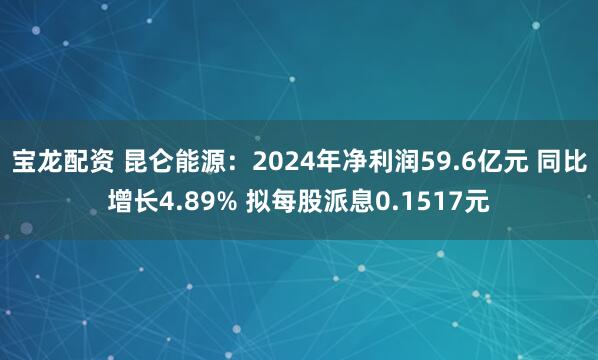 宝龙配资 昆仑能源：2024年净利润59.6亿元 同比增长4.89% 拟每股派息0.1517元