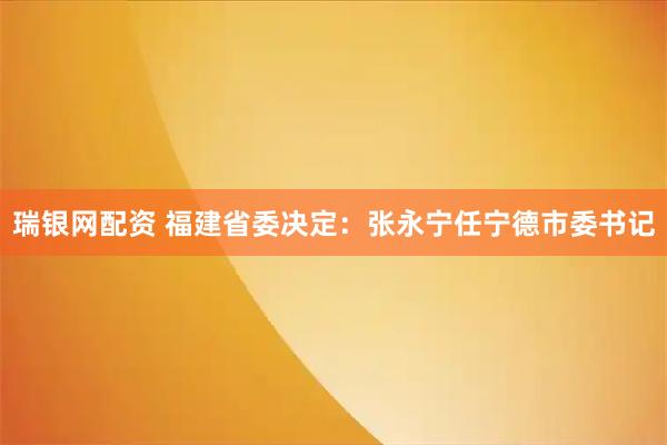 瑞银网配资 福建省委决定：张永宁任宁德市委书记