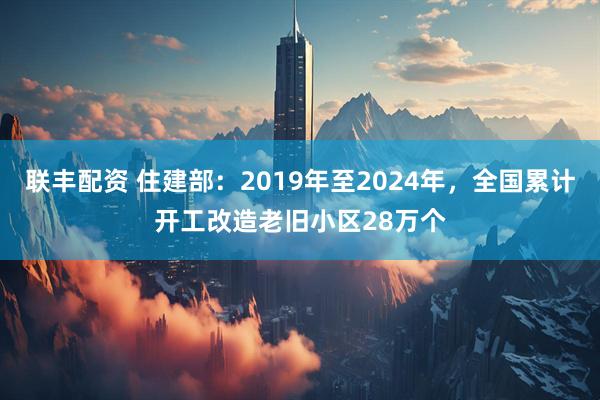 联丰配资 住建部：2019年至2024年，全国累计开工改造老旧小区28万个