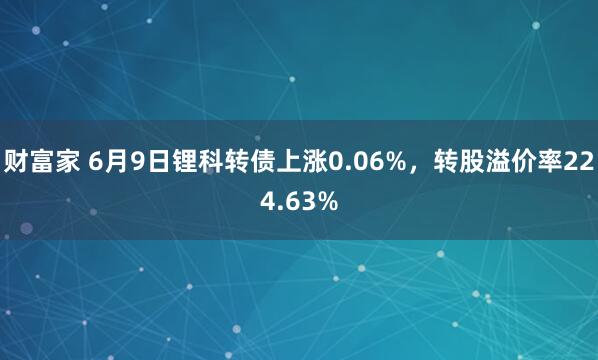 财富家 6月9日锂科转债上涨0.06%，转股溢价率224.63%