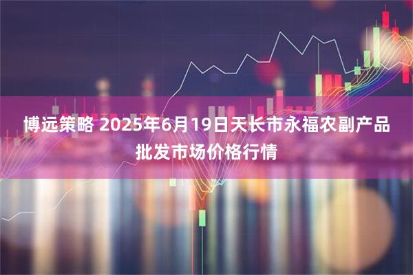 博远策略 2025年6月19日天长市永福农副产品批发市场价格行情