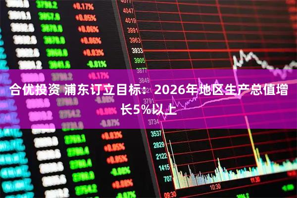 合优投资 浦东订立目标:2026年地区生产总值增长5%以上