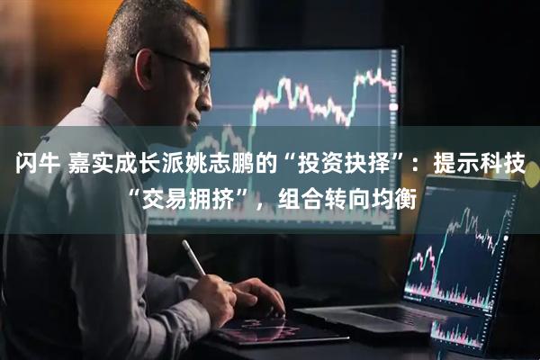 闪牛 嘉实成长派姚志鹏的“投资抉择”：提示科技“交易拥挤”，组合转向均衡