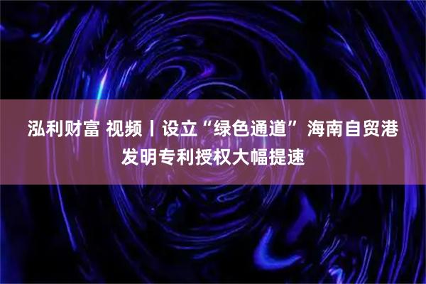 泓利财富 视频丨设立“绿色通道” 海南自贸港发明专利授权大幅提速