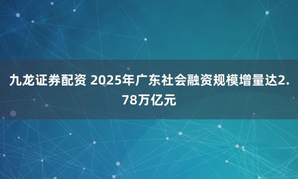 九龙证券配资 2025年广东社会融资规模增量达2.78万亿元