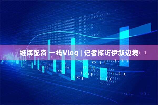 维海配资 一线Vlog | 记者探访伊叙边境