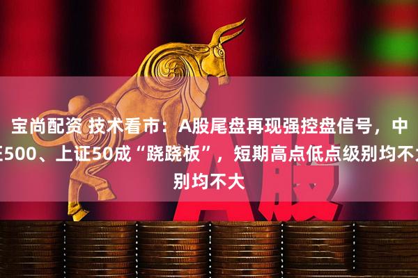 宝尚配资 技术看市：A股尾盘再现强控盘信号，中证500、上证50成“跷跷板”，短期高点低点级别均不大