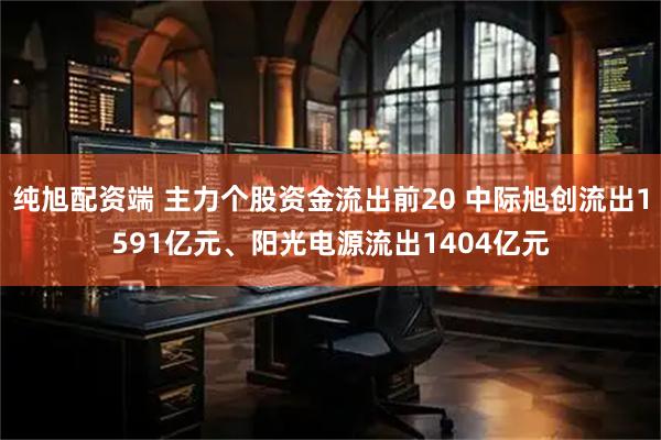 纯旭配资端 主力个股资金流出前20 中际旭创流出1591亿元、阳光电源流出1404亿元