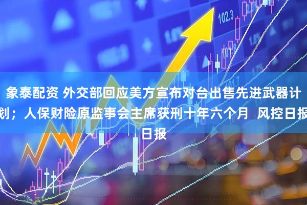 象泰配资 外交部回应美方宣布对台出售先进武器计划；人保财险原监事会主席获刑十年六个月  风控日报