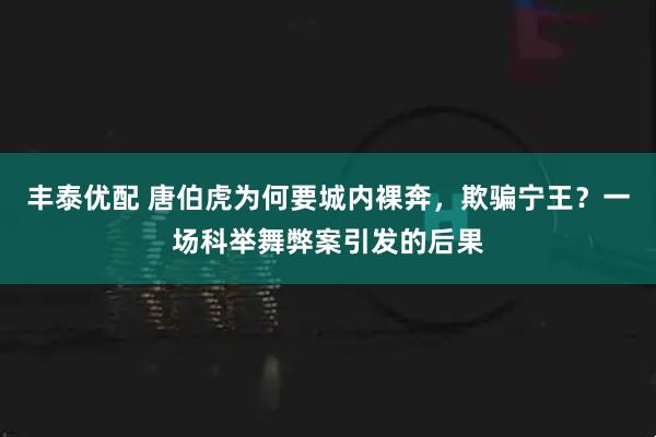 丰泰优配 唐伯虎为何要城内裸奔，欺骗宁王？一场科举舞弊案引发的后果