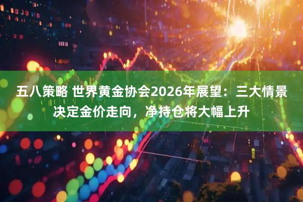 五八策略 世界黄金协会2026年展望：三大情景决定金价走向，净持仓将大幅上升