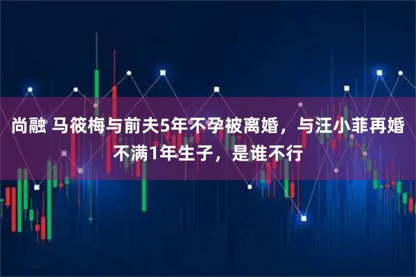 尚融 马筱梅与前夫5年不孕被离婚，与汪小菲再婚不满1年生子，是谁不行