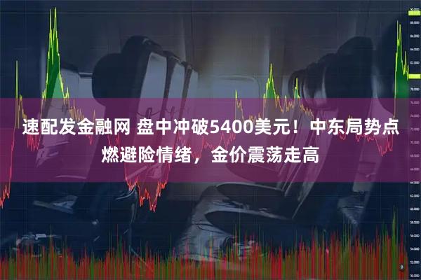 速配发金融网 盘中冲破5400美元!中东局势点燃避险情绪,金价震荡走高