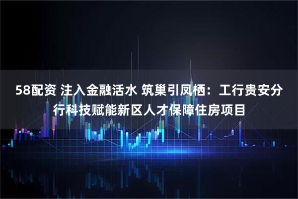58配资 注入金融活水 筑巢引凤栖：工行贵安分行科技赋能新区人才保障住房项目